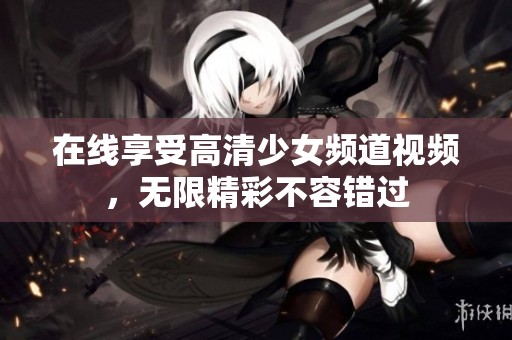 在线享受高清少女频道视频，无限精彩不容错过
