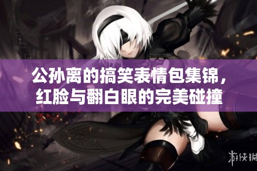 公孙离的搞笑表情包集锦，红脸与翻白眼的完美碰撞