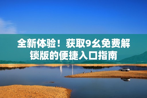 全新体验！获取9幺免费解锁版的便捷入口指南