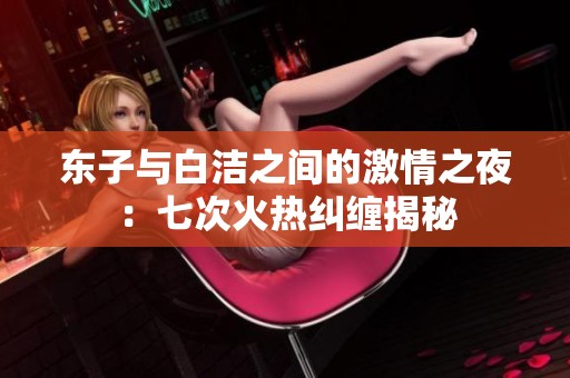 东子与白洁之间的激情之夜：七次火热纠缠揭秘