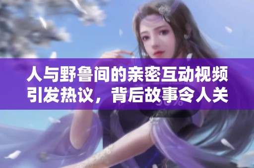 人与野鲁间的亲密互动视频引发热议，背后故事令人关注