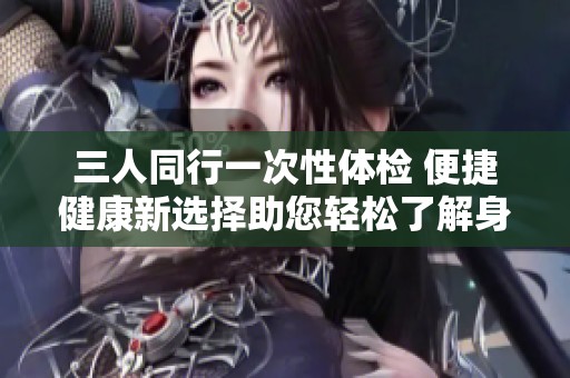 三人同行一次性体检 便捷健康新选择助您轻松了解身体状况