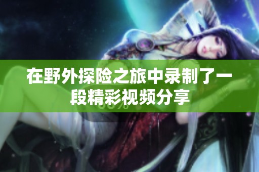 在野外探险之旅中录制了一段精彩视频分享
