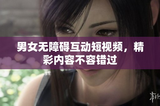 男女无障碍互动短视频，精彩内容不容错过