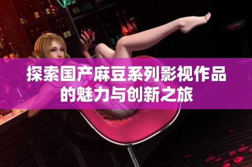 探索国产麻豆系列影视作品的魅力与创新之旅