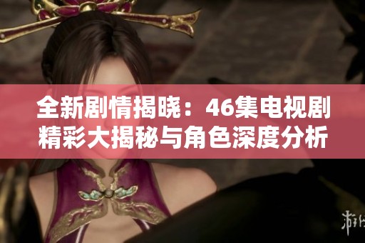 全新剧情揭晓：46集电视剧精彩大揭秘与角色深度分析