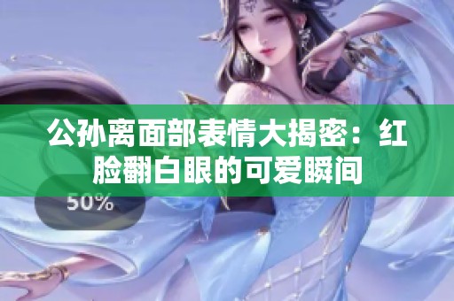 公孙离面部表情大揭密：红脸翻白眼的可爱瞬间