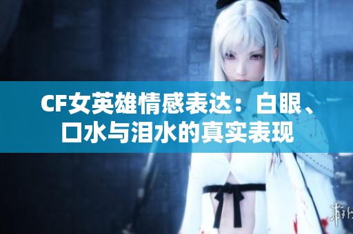 CF女英雄情感表达：白眼、口水与泪水的真实表现