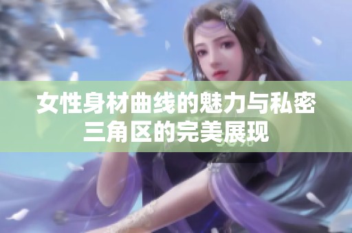 女性身材曲线的魅力与私密三角区的完美展现