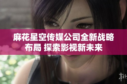 麻花星空传媒公司全新战略布局 探索影视新未来