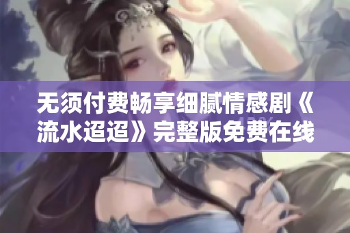 无须付费畅享细腻情感剧《流水迢迢》完整版免费在线观看