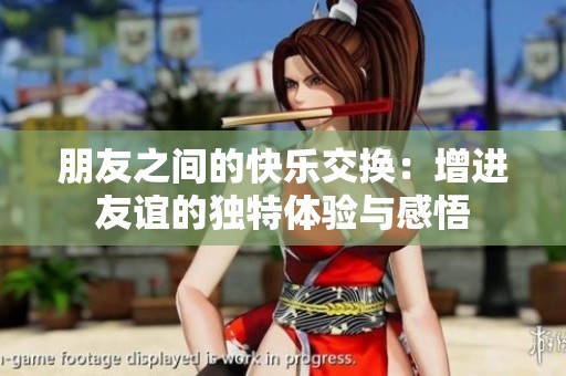 朋友之间的快乐交换：增进友谊的独特体验与感悟