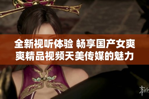 全新视听体验 畅享国产女爽爽精品视频天美传媒的魅力之旅