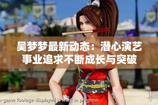 吴梦梦最新动态：潜心演艺事业追求不断成长与突破