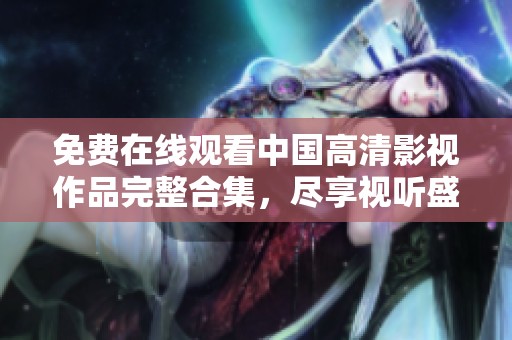 免费在线观看中国高清影视作品完整合集，尽享视听盛宴
