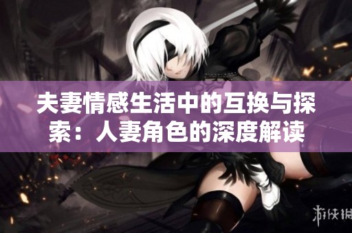 夫妻情感生活中的互换与探索：人妻角色的深度解读