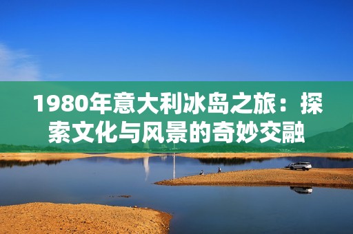 1980年意大利冰岛之旅：探索文化与风景的奇妙交融