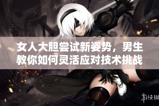 女人大胆尝试新姿势，男生教你如何灵活应对技术挑战