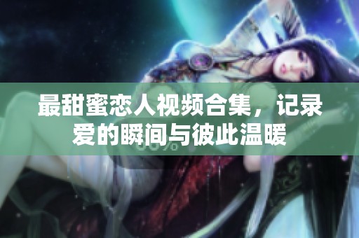 最甜蜜恋人视频合集，记录爱的瞬间与彼此温暖