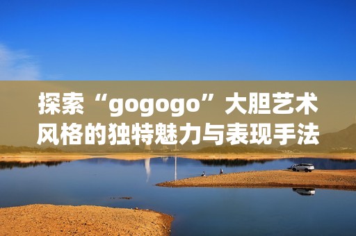 探索“gogogo”大胆艺术风格的独特魅力与表现手法