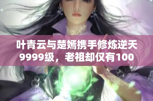 叶青云与楚嫣携手修炼逆天9999级，老祖却仅有100级的秘密揭秘