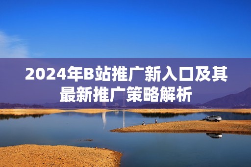 2024年B站推广新入口及其最新推广策略解析