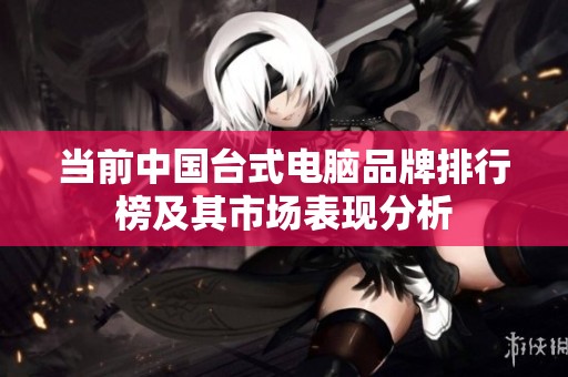 当前中国台式电脑品牌排行榜及其市场表现分析
