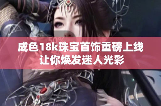 成色18k珠宝首饰重磅上线 让你焕发迷人光彩