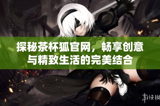 探秘茶杯狐官网，畅享创意与精致生活的完美结合