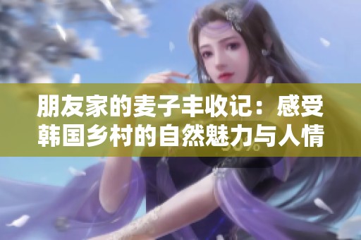 朋友家的麦子丰收记：感受韩国乡村的自然魅力与人情温暖