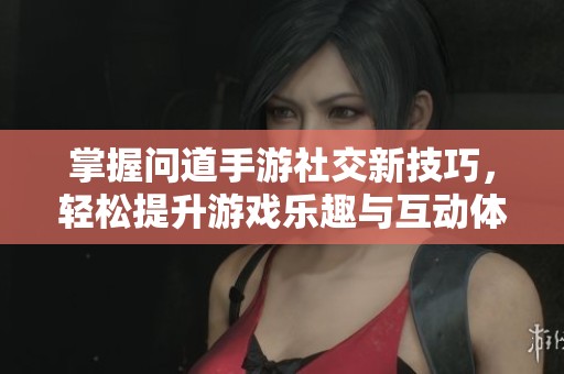 掌握问道手游社交新技巧，轻松提升游戏乐趣与互动体验