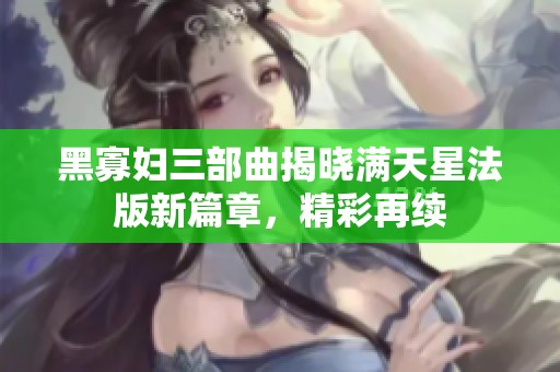 黑寡妇三部曲揭晓满天星法版新篇章，精彩再续