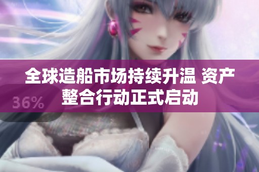 全球造船市场持续升温 资产整合行动正式启动