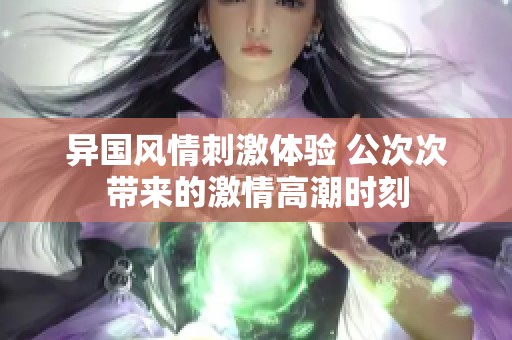 异国风情刺激体验 公次次带来的激情高潮时刻