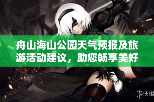 舟山海山公园天气预报及旅游活动建议，助您畅享美好时光