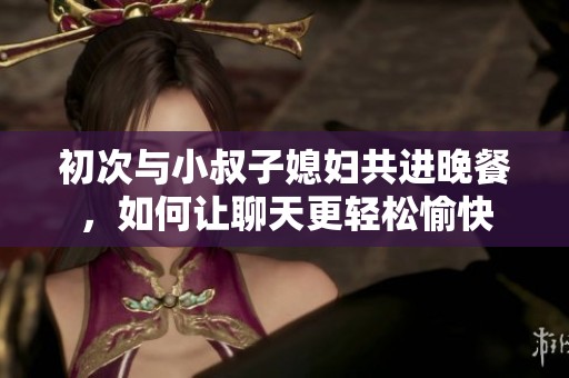 初次与小叔子媳妇共进晚餐，如何让聊天更轻松愉快