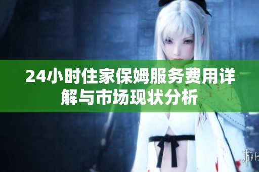 24小时住家保姆服务费用详解与市场现状分析