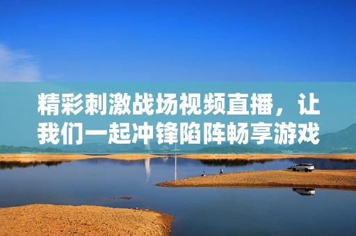 精彩刺激战场视频直播，让我们一起冲锋陷阵畅享游戏乐趣