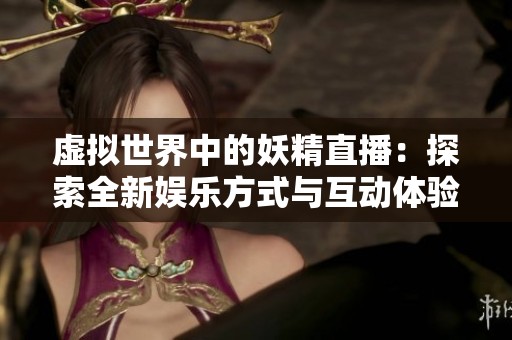 虚拟世界中的妖精直播：探索全新娱乐方式与互动体验