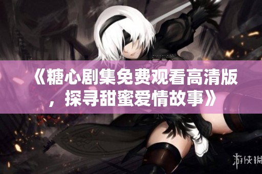 《糖心剧集免费观看高清版，探寻甜蜜爱情故事》