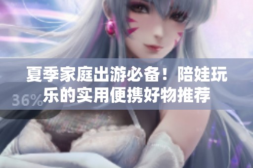 夏季家庭出游必备！陪娃玩乐的实用便携好物推荐