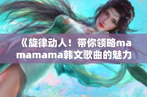 《旋律动人！带你领略mamamama韩文歌曲的魅力与激情》