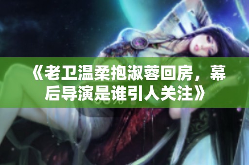 《老卫温柔抱淑蓉回房，幕后导演是谁引人关注》
