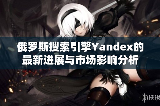 俄罗斯搜索引擎Yandex的最新进展与市场影响分析