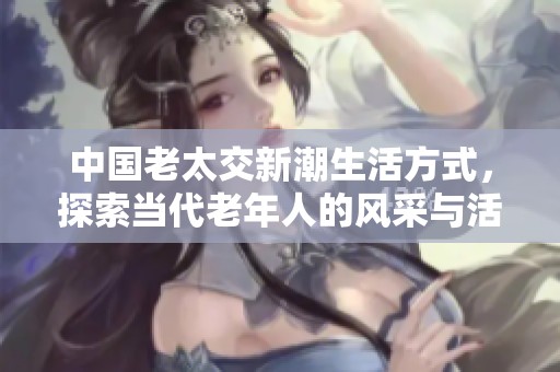 中国老太交新潮生活方式，探索当代老年人的风采与活力