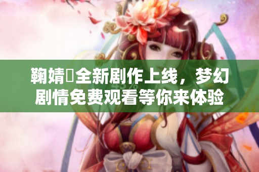 鞠婧祎全新剧作上线，梦幻剧情免费观看等你来体验