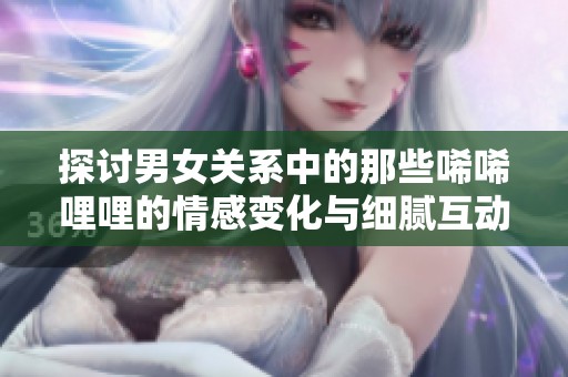 探讨男女关系中的那些唏唏哩哩的情感变化与细腻互动