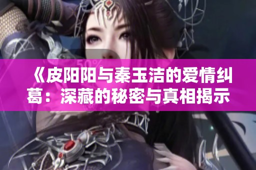 《皮阳阳与秦玉洁的爱情纠葛：深藏的秘密与真相揭示》