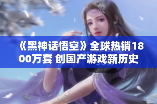 《黑神话悟空》全球热销1800万套 创国产游戏新历史纪录