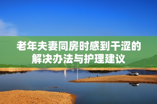 老年夫妻同房时感到干涩的解决办法与护理建议